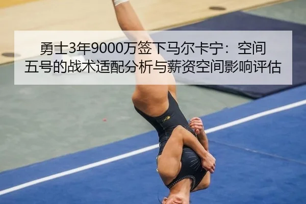 勇士3年9000万签下马尔卡宁：空间五号的战术适配分析与薪资空间影响评估